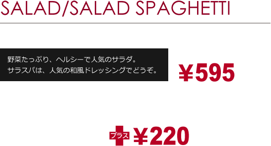 SALAD/SALAD SPAGHETTI［サラダ・サラダスパゲッティ］野菜たっぷり、ヘルシーで人気のサラダ。サラスパは、人気の和風ドレッシングでどうぞ。￥480より［セットメニュー］　ドリンクのセット　お好きなサラダ/サラダスパゲッティ ＋ ドリンク（Sサイズ）サラダ・サラダスパゲッティの価格にプラス￥200
